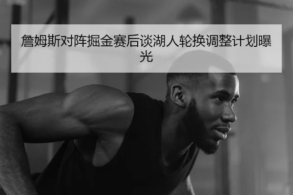 詹姆斯对阵掘金赛后谈湖人轮换调整计划曝光 - OGGaming